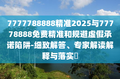 7777788888精準2025與77778888免費精準和規避虛假承諾陷阱-細致解答、專家解讀解釋與落實?