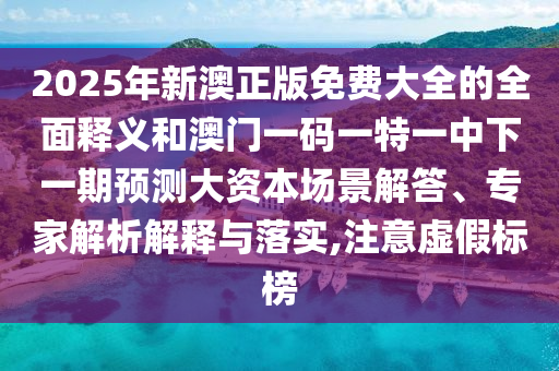 2025年新澳正版免費(fèi)大全的全面釋義和澳門一碼一特一中下一期預(yù)測大資本場景解答、專家解析解釋與落實(shí),注意虛假標(biāo)榜