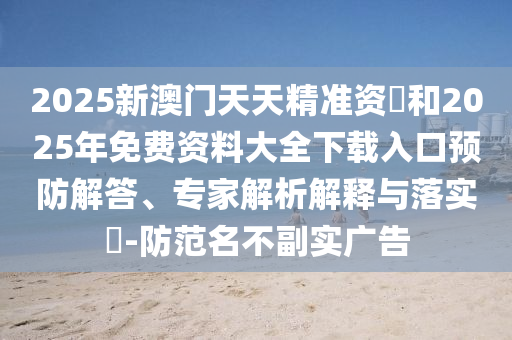2025新澳門天天精準資枓和2025年免費資料大全下載入口預防解答、專家解析解釋與落實?-防范名不副實廣告