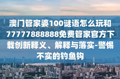 澳門管家婆100謎語怎么玩和77777888888免費(fèi)管家官方下載創(chuàng)新釋義、解釋與落實-警惕不實的釣魚鉤