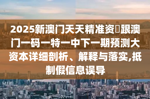 2025新澳門天天精準資枓跟澳門一碼一特一中下一期預測大資本詳細剖析、解釋與落實,抵制假信息誤導