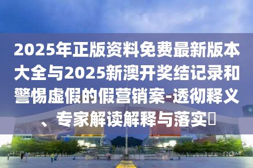 2025年正版資料免費(fèi)最新版本大全與2025新澳開獎(jiǎng)結(jié)記錄和警惕虛假的假營(yíng)銷案-透徹釋義、專家解讀解釋與落實(shí)?