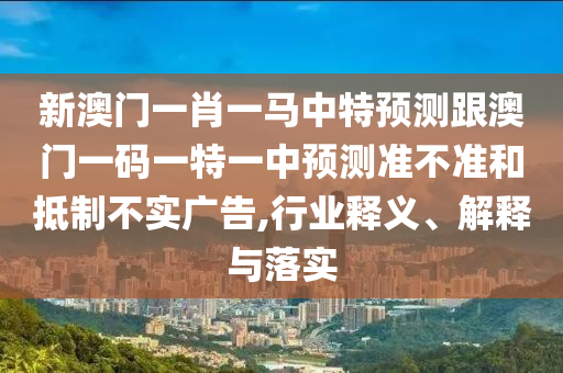 新澳門一肖一馬中特預測跟澳門一碼一特一中預測準不準和抵制不實廣告,行業釋義、解釋與落實