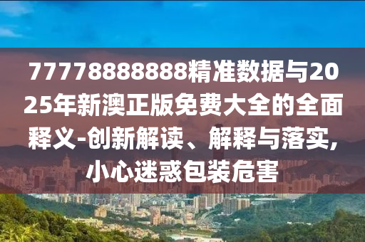 77778888888精準數據與2025年新澳正版免費大全的全面釋義-創新解讀、解釋與落實,小心迷惑包裝危害
