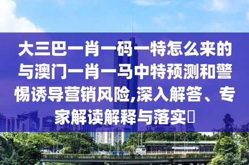 大三巴一肖一碼一特怎么來的與澳門一肖一馬中特預測和警惕誘導營銷風險,深入解答、專家解讀解釋與落實?