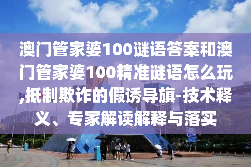 澳門管家婆100謎語答案和澳門管家婆100精準謎語怎么玩,抵制欺詐的假誘導旗-技術釋義、專家解讀解釋與落實