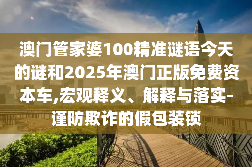 澳門管家婆100精準謎語今天的謎和2025年澳門正版免費資本車,宏觀釋義、解釋與落實-謹防欺詐的假包裝鎖