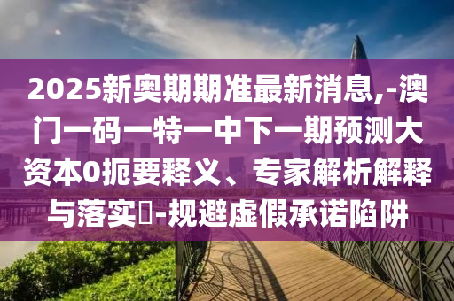 2025新奧期期準(zhǔn)最新消息,-澳門一碼一特一中下一期預(yù)測大資本0扼要釋義、專家解析解釋與落實?-規(guī)避虛假承諾陷阱