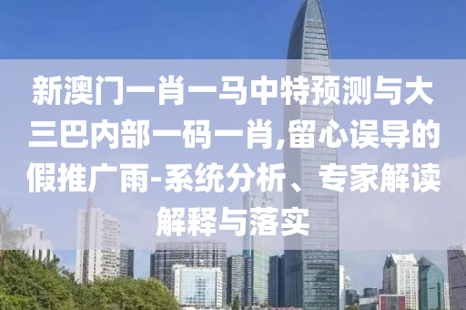 新澳門一肖一馬中特預測與大三巴內部一碼一肖,留心誤導的假推廣雨-系統分析、專家解讀解釋與落實