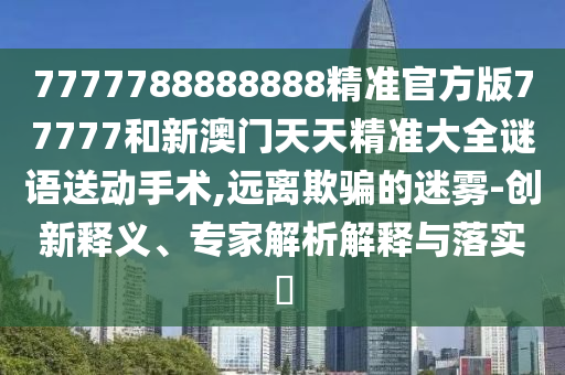 7777788888888精準官方版77777和新澳門天天精準大全謎語送動手術,遠離欺騙的迷霧-創新釋義、專家解析解釋與落實?
