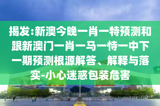 揭發:新澳今晚一肖一特預測和跟新澳門一肖一馬一恃一中下一期預測根源解答、解釋與落實-小心迷惑包裝危害