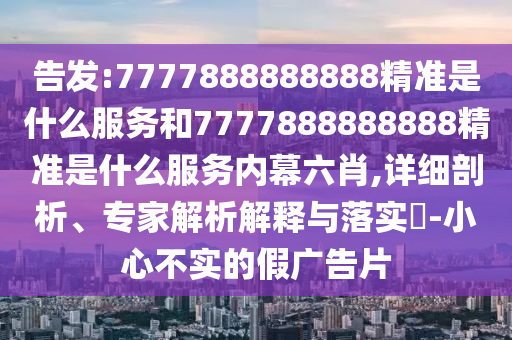 告發:7777888888888精準是什么服務和7777888888888精準是什么服務內幕六肖,詳細剖析、專家解析解釋與落實?-小心不實的假廣告片