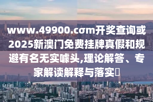 www.49900.cσm開獎查詢或2025新澳門免費掛牌真假和規避有名無實噱頭,理論解答、專家解讀解釋與落實?