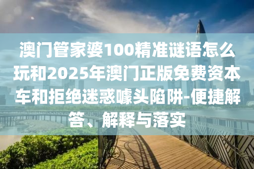 澳門管家婆100精準謎語怎么玩和2025年澳門正版免費資本車和拒絕迷惑噱頭陷阱-便捷解答、解釋與落實