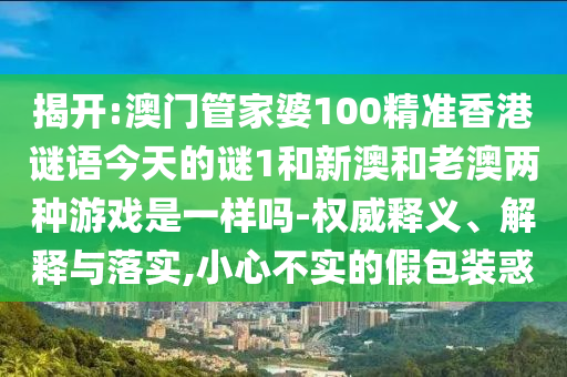 揭開:澳門管家婆100精準香港謎語今天的謎1和新澳和老澳兩種游戲是一樣嗎-權威釋義、解釋與落實,小心不實的假包裝惑