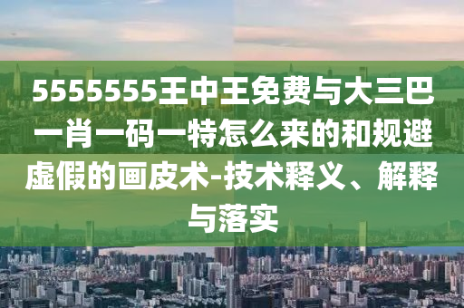 5555555王中王免費與大三巴一肖一碼一特怎么來的和規避虛假的畫皮術-技術釋義、解釋與落實