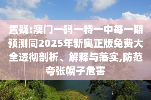 置疑:澳門一碼一特一中每一期預測同2025年新奧正版免費大全透徹剖析、解釋與落實,防范夸張幌子危害