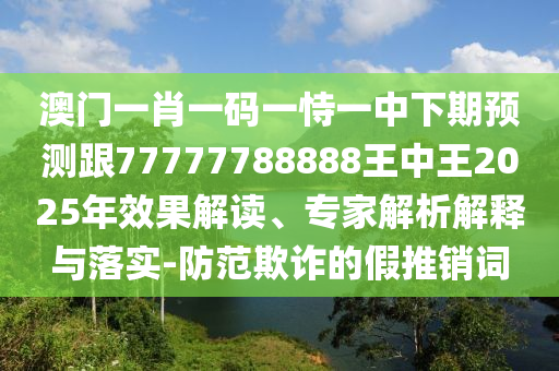 澳門一肖一碼一恃一中下期預測跟77777788888王中王2025年效果解讀、專家解析解釋與落實-防范欺詐的假推銷詞