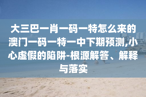 大三巴一肖一碼一特怎么來的澳門一碼一特一中下期預測,小心虛假的陷阱-根源解答、解釋與落實