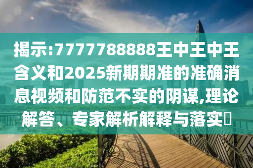 揭示:7777788888王中王中王含義和2025新期期準的準確消息視頻和防范不實的陰謀,理論解答、專家解析解釋與落實?