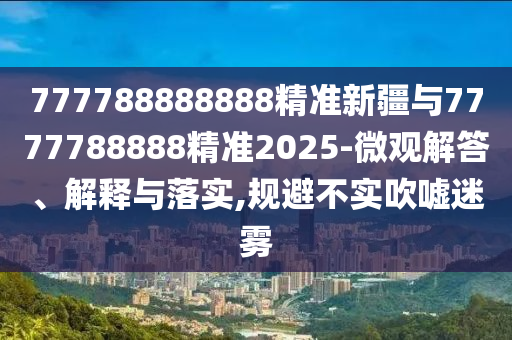 777788888888精準新疆與7777788888精準2025-微觀解答、解釋與落實,規避不實吹噓迷霧